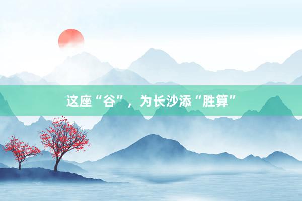 这座“谷”，为长沙添“胜算”