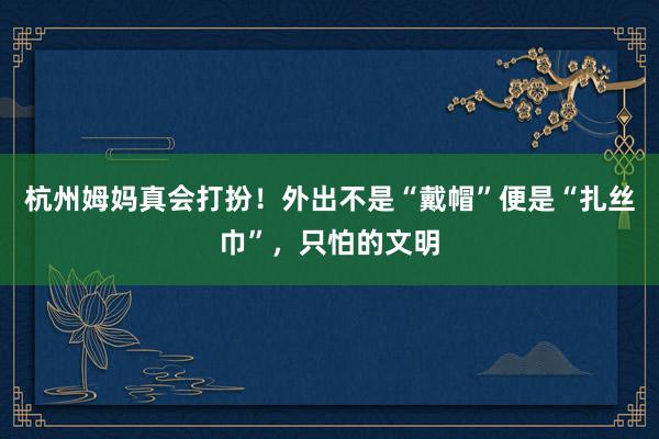 杭州姆妈真会打扮！外出不是“戴帽”便是“扎丝巾”，只怕的文明