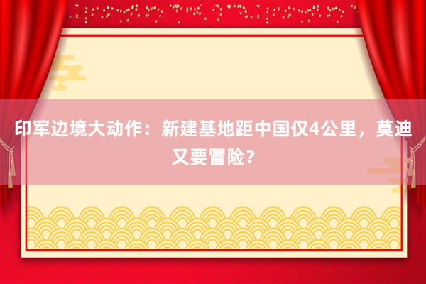 印军边境大动作：新建基地距中国仅4公里，莫迪又要冒险？