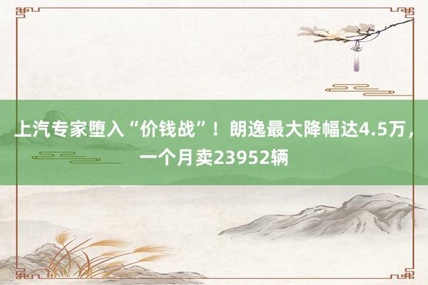 上汽专家堕入“价钱战”！朗逸最大降幅达4.5万，一个月卖23952辆