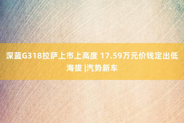 深蓝G318拉萨上市上高度 17.59万元价钱定出低海拔 |汽势新车