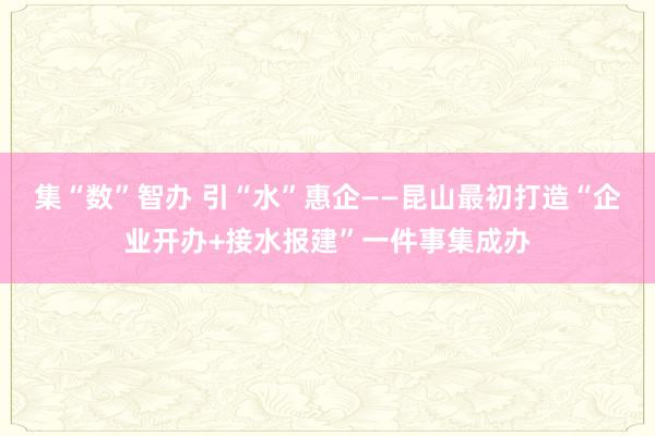 集“数”智办 引“水”惠企——昆山最初打造“企业开办+接水报建”一件事集成办