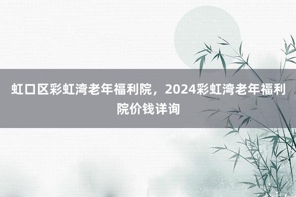 虹口区彩虹湾老年福利院，2024彩虹湾老年福利院价钱详询