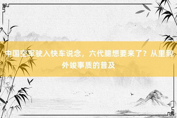 中国空军驶入快车说念，六代臆想要来了？从里到外竣事质的普及