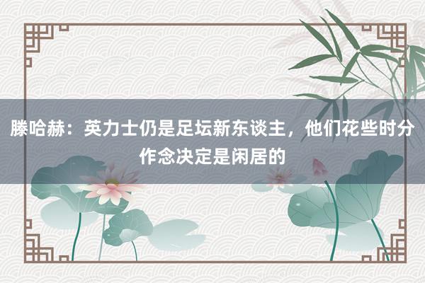 滕哈赫：英力士仍是足坛新东谈主，他们花些时分作念决定是闲居的