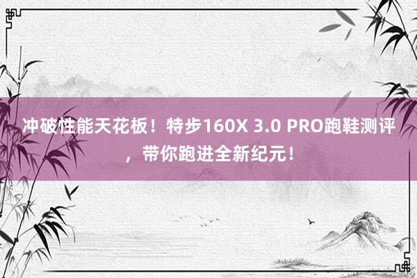 冲破性能天花板！特步160X 3.0 PRO跑鞋测评，带你跑进全新纪元！