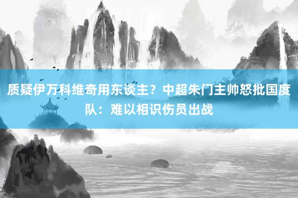 质疑伊万科维奇用东谈主？中超朱门主帅怒批国度队：难以相识伤员出战