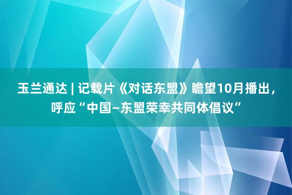 玉兰通达 | 记载片《对话东盟》瞻望10月播出，呼应“中国—东盟荣幸共同体倡议”