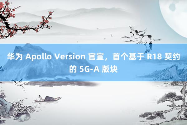 华为 Apollo Version 官宣，首个基于 R18 契约的 5G-A 版块