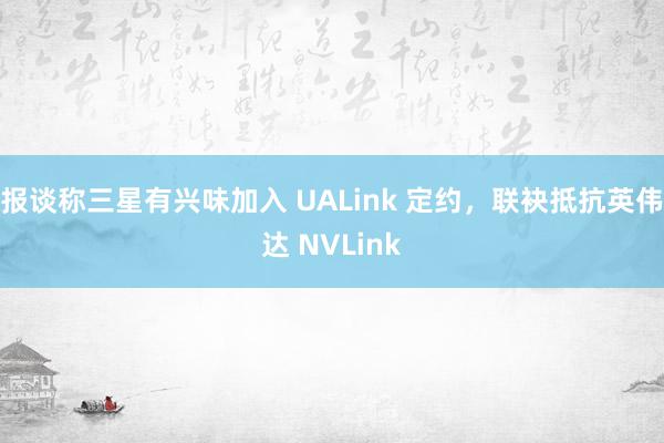 报谈称三星有兴味加入 UALink 定约，联袂抵抗英伟达 NVLink