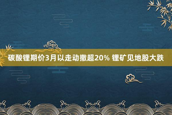 碳酸锂期价3月以走动撤超20% 锂矿见地股大跌