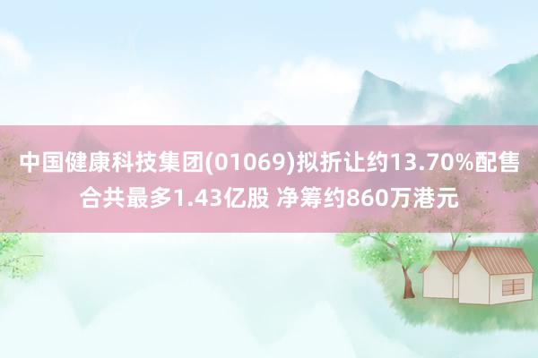 中国健康科技集团(01069)拟折让约13.70%配售合共最多1.43亿股 净筹约860万港元