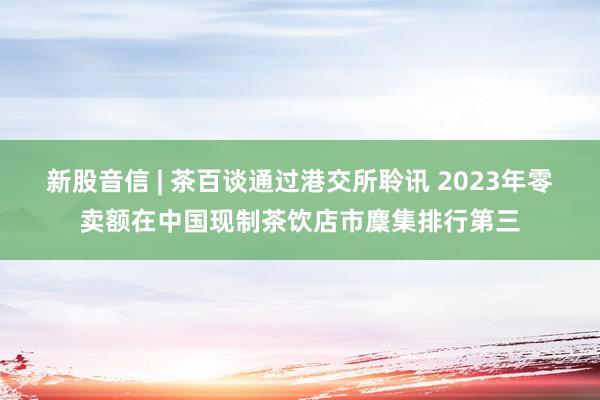 新股音信 | 茶百谈通过港交所聆讯 2023年零卖额在中国现制茶饮店市麇集排行第三