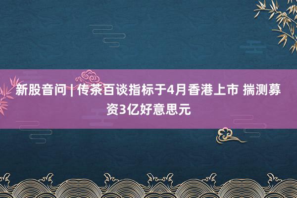 新股音问 | 传茶百谈指标于4月香港上市 揣测募资3亿好意思元