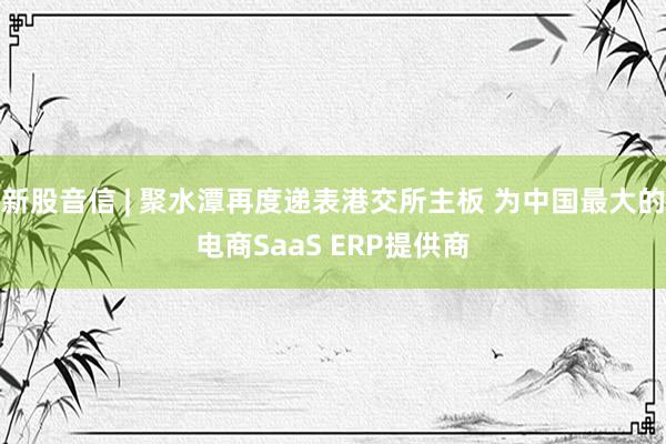 新股音信 | 聚水潭再度递表港交所主板 为中国最大的电商SaaS ERP提供商