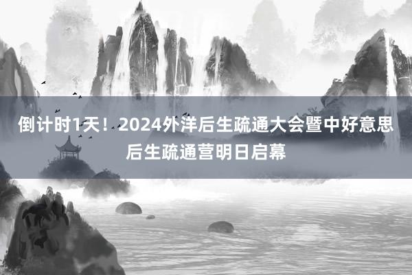 倒计时1天！2024外洋后生疏通大会暨中好意思后生疏通营明日启幕