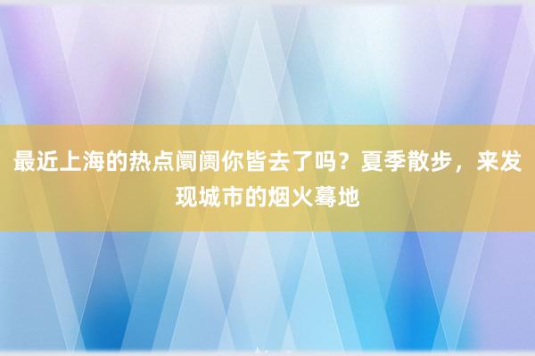 最近上海的热点阛阓你皆去了吗？夏季散步，来发现城市的烟火蓦地