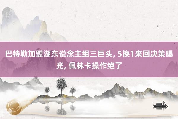 巴特勒加盟湖东说念主组三巨头, 5换1来回决策曝光, 佩林卡操作绝了