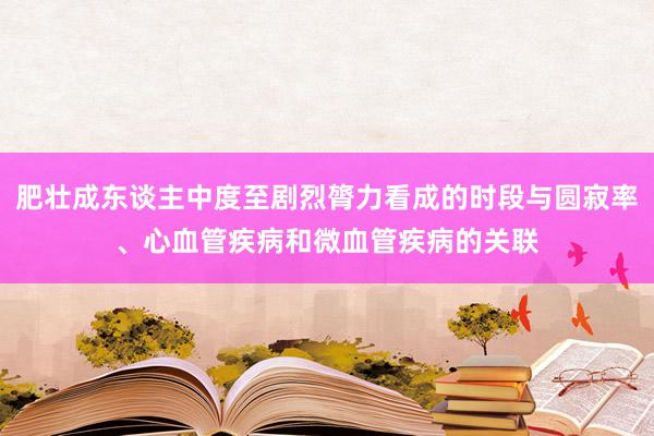 肥壮成东谈主中度至剧烈膂力看成的时段与圆寂率、心血管疾病和微血管疾病的关联