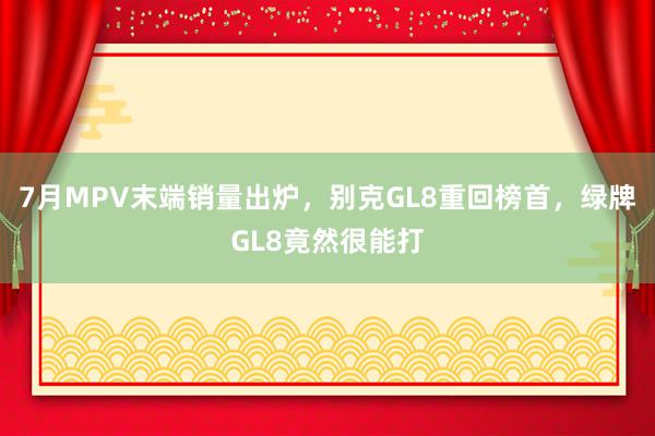 7月MPV末端销量出炉，别克GL8重回榜首，绿牌GL8竟然很能打