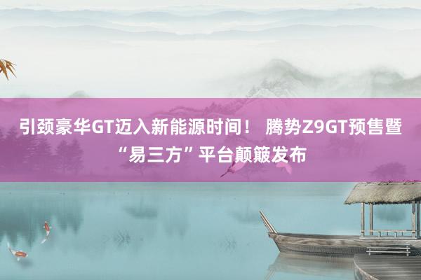 引颈豪华GT迈入新能源时间！ 腾势Z9GT预售暨“易三方”平台颠簸发布