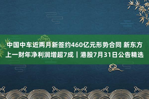 中国中车近两月新签约460亿元形势合同 新东方上一财年净利润增超7成｜港股7月31日公告精选