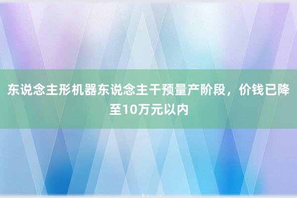 东说念主形机器东说念主干预量产阶段，价钱已降至10万元以内