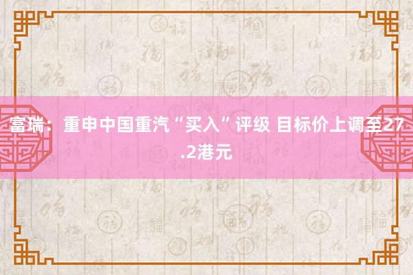 富瑞：重申中国重汽“买入”评级 目标价上调至27.2港元