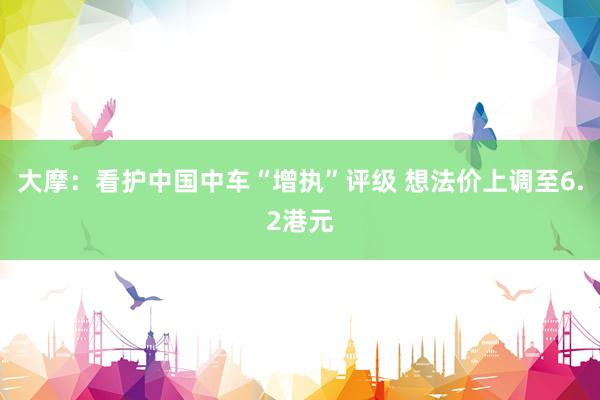 大摩：看护中国中车“增执”评级 想法价上调至6.2港元