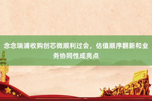 念念瑞浦收购创芯微顺利过会，估值顺序翻新和业务协同性成亮点