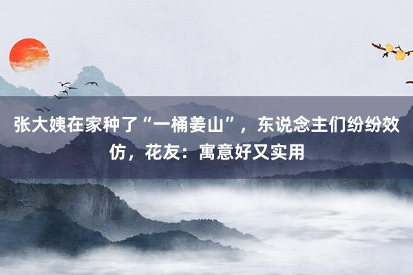 张大姨在家种了“一桶姜山”，东说念主们纷纷效仿，花友：寓意好又实用