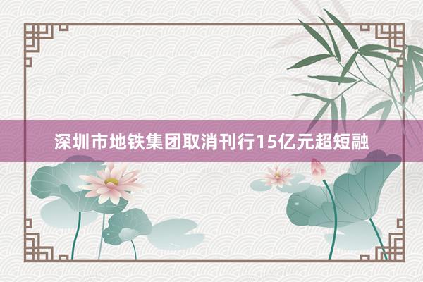 深圳市地铁集团取消刊行15亿元超短融