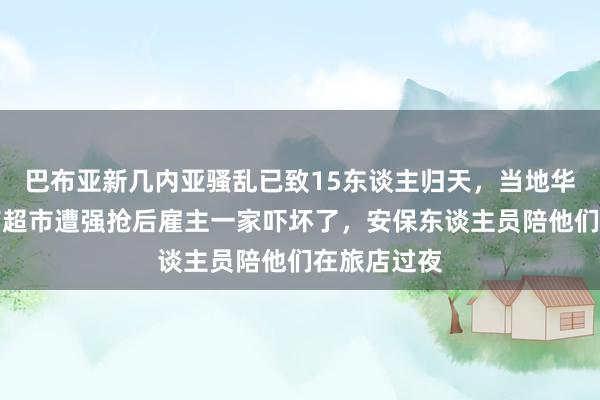 巴布亚新几内亚骚乱已致15东谈主归天，当地华东谈主：有超市遭强抢后雇主一家吓坏了，安保东谈主员陪他们在旅店过夜