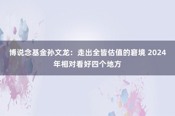 博说念基金孙文龙：走出全皆估值的窘境 2024年相对看好四个地方