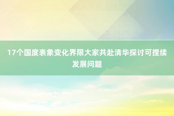 17个国度表象变化界限大家共赴清华探讨可捏续发展问题