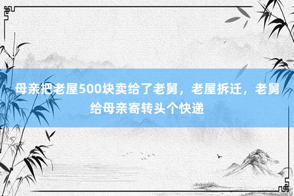 母亲把老屋500块卖给了老舅，老屋拆迁，老舅给母亲寄转头个快递