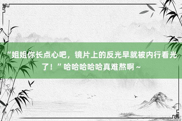 “姐姐你长点心吧，镜片上的反光早就被内行看光了！”哈哈哈哈哈真难熬啊～