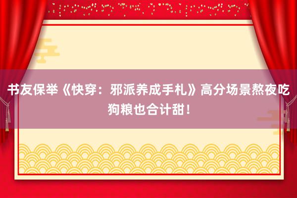 书友保举《快穿：邪派养成手札》高分场景熬夜吃狗粮也合计甜！