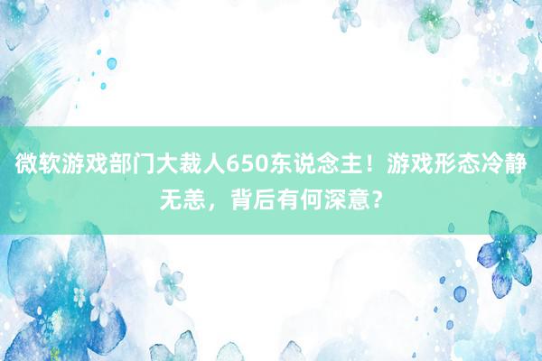 微软游戏部门大裁人650东说念主！游戏形态冷静无恙，背后有何深意？