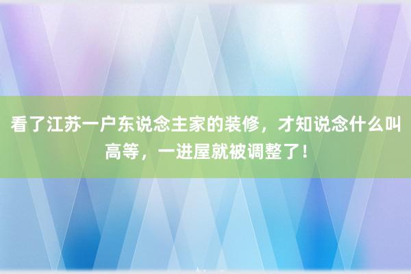 看了江苏一户东说念主家的装修，才知说念什么叫高等，一进屋就被调整了！