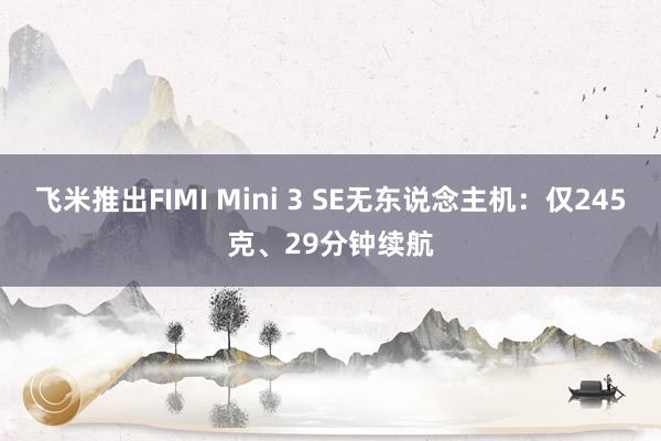 飞米推出FIMI Mini 3 SE无东说念主机：仅245克、29分钟续航