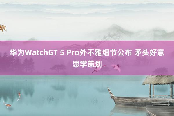 华为WatchGT 5 Pro外不雅细节公布 矛头好意思学策划